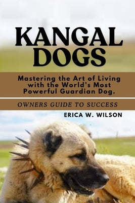 Kangal Dogs: Mastering the Art of Living with the World's Most Powerful Guardian Dog. by W. Wilson, Erica