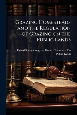 Grazing Homesteads and the Regulation of Grazing on the Public Lands: Hearing Before the Committee on the Public Lands, House of Representatives, Sixt by United States Congress House Committe
