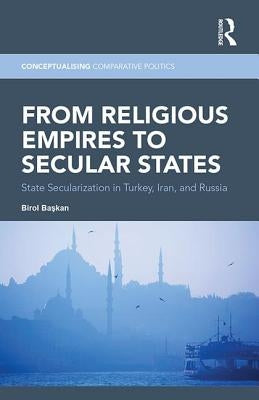 From Religious Empires to Secular States: State Secularization in Turkey, Iran, and Russia by Başkan, Birol