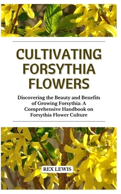 Cultivating Forsythia Flowers: Discovering the Beauty and Benefits of Growing Forsythia: A Comprehensive Handbook on Forsythia Flower Culture by Lewis, Rex