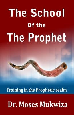 The School Of The Prophet: Training In The Prophetic Realm by Mukwiza, Moses