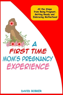 A First Time Mom's Pregnancy Experience: All the Steps from Being Pregnant, Getting Ready and Embracing Motherhood by Bobker, David