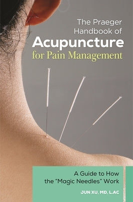 The Praeger Handbook of Acupuncture for Pain Management: A Guide to How the "Magic Needles" Work by Xu, Jun