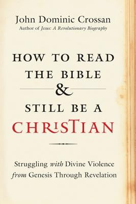 How to Read the Bible and Still Be a Christian: Struggling with Divine Violence from Genesis Through Revelation by Crossan, John Dominic