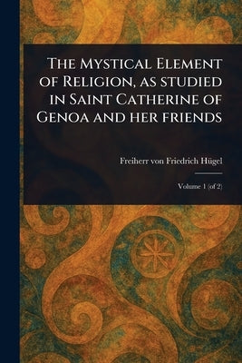 The Mystical Element of Religion, as Studied in Saint Catherine of Genoa and Her Friends by Hügel, Friedrich Freiherr Von