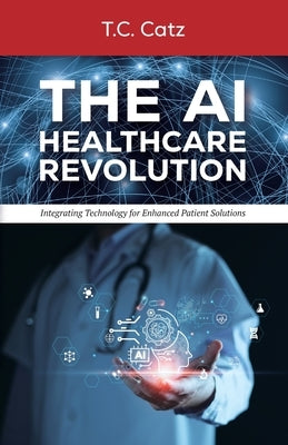 The AI Healthcare Revolution, Integrating Technology for Enhanced Patient Solutions by Catz, T. C.