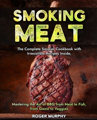 Smoking Meat: The Complete Smoker Cookbook with Irresistible Recipes Inside, Mastering the Art of BBQ from Meat to Fish, from Game t by Murphy, Roger