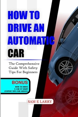How to Drive an Automatic Car: The comprehensive guide with safety tips for beginners by Larry, Sam E.