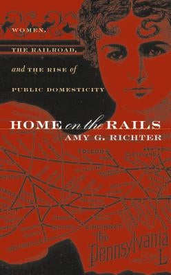 Home on the Rails: Women, the Railroad, and the Rise of Public Domesticity by Richter, Amy G.