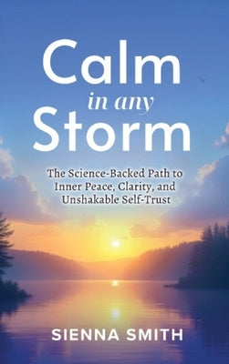 Calm In Any Storm: The Science-Backed Path to Inner Peace, Clarity, and Unshakable Self-Trust by Smith, Sienna