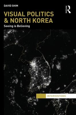 Visual Politics and North Korea: Seeing Is Believing by Shim, David