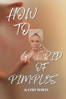 How to Get Rid of Pimples: Effective and Proven Ways to Get Rid of Pimples and Acne Scars by White, Kathy