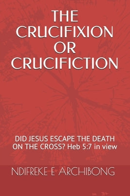 The Crucifixion or Crucifiction: DID JESUS ESCAPE THE DEATH ON THE CROSS? Heb 5:7 in view by Archibong, Ndifreke Effiong