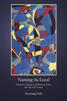 Naming the Local: Medicine, Language, and Identity in Korea Since the Fifteenth Century by Suh, Soyoung