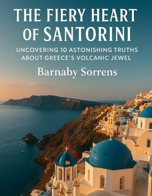 The Fiery Heart of Santorini: Uncovering 10 Astonishing Truths About Greece's Volcanic Jewel by Sorrens, Barnaby