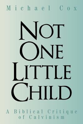Not One Little Child: A Biblical Critique of Calvinism by Cox, Michael