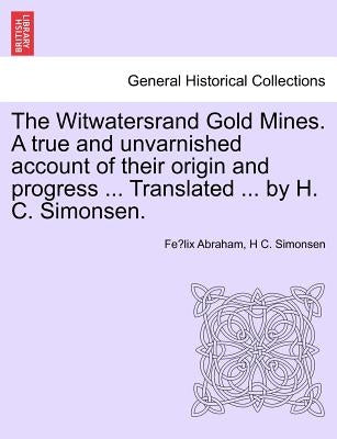The Witwatersrand Gold Mines. a True and Unvarnished Account of Their Origin and Progress ... Translated ... by H. C. Simonsen. by Abraham, Félix