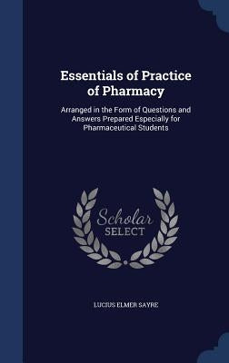 Essentials of Practice of Pharmacy: Arranged in the Form of Questions and Answers Prepared Especially for Pharmaceutical Students by Sayre, Lucius Elmer