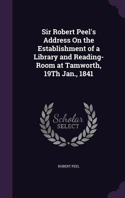 Sir Robert Peel's Address On the Establishment of a Library and Reading-Room at Tamworth, 19Th Jan., 1841 by Peel, Robert