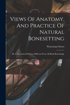 Views Of Anatomy, And Practice Of Natural Bonesetting: By A Mechanical Process, Different From All Book Knowledge by Sweet, Waterman