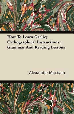 How To Learn Gaelic; Orthographical Instructions, Grammar And Reading Lessons by Macbain, Alexander