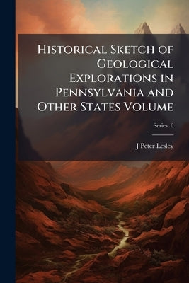 Historical Sketch of Geological Explorations in Pennsylvania and Other States Volume; Series 6 by Lesley, J. Peter