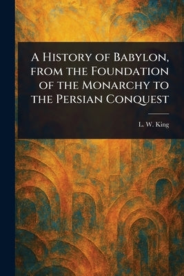 A History of Babylon, From the Foundation of the Monarchy to the Persian Conquest by King, L. W. (Leonard William)