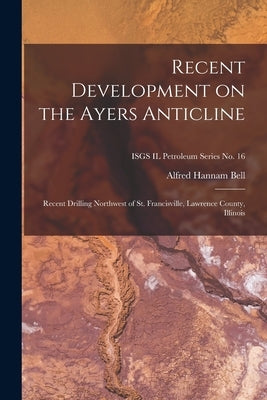 Recent Development on the Ayers Anticline: Recent Drilling Northwest of St. Francisville, Lawrence County, Illinois; ISGS IL Petroleum Series No. 16 by Bell, Alfred Hannam 1895-