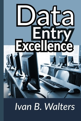Data Entry Excellence: Crafting a Foundation for Organizational Success: Unlocking Efficiency and Accuracy in Modern Data Management Practice by Walters, Ivan B.