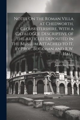 Notes On the Roman Villa at Chedworth, Glousestershire, With a Catalogue Descriptive of the Articles Deposited in the Museum Attached to It, by Prof. by Buckman, James