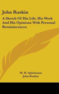 John Ruskin: A Sketch Of His Life, His Work And His Opinions With Personal Reminiscences by Spielmann, M. H.