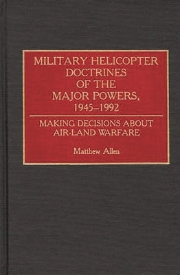 Military Helicopter Doctrines of the Major Powers, 1945-1992: Making Decisions about Air-Land Warfare by Allen, Matthew