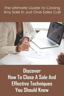 The Ultimate Guide To Closing Any Sale In Just One Sales Call: Discover How To Close A Sale And Effective Techniques You Should Know: Selling Techniqu by Swearegene, Mariela
