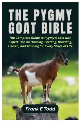 The Pygmy Goat Bible: The Complete Guide to Pygmy Goats with Expert Tips on Housing, Feeding, Breeding, Health, and Training for Every Stage of Life by Todd, Frank E.