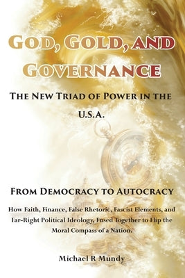 God, Gold, And Governance, The New Triad of Power in The U.S.A.: From Democracy to Autocracy by Mundy, Michael R.