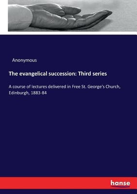 The evangelical succession: Third series: A course of lectures delivered in Free St. George's Church, Edinburgh, 1883-84 by Anonymous