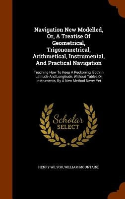 Navigation New Modelled, Or, A Treatise Of Geometrical, Trigonometrical, Arithmetical, Instrumental, And Practical Navigation: Teaching How To Keep A by Wilson, Henry