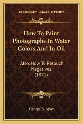How To Paint Photographs In Water Colors And In Oil: Also, How To Retouch Negatives (1871) by Ayres, George B.