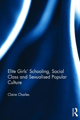Elite Girls' Schooling, Social Class and Sexualised Popular Culture by Charles, Claire