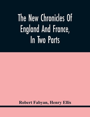 The New Chronicles Of England And France, In Two Parts: By Robert Fabyan. Named By Himself The Concordance Of Histories. Reprinted From Pynson'S Editi by Fabyan, Robert