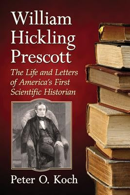 William Hickling Prescott: The Life and Letters of America's First Scientific Historian by Koch, Peter O.