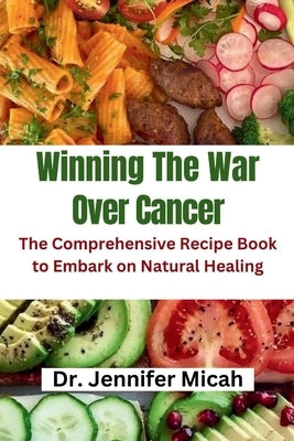 Winning The War Over Cancer: The Comprehensive Recipe Book to Embark on Natural Healing by Micah, Jennifer