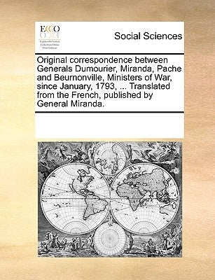 Original Correspondence Between Generals Dumourier, Miranda, Pache and Beurnonville, Ministers of War, Since January, 1793, ... Translated from the Fr by Multiple Contributors