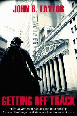 Getting Off Track: How Government Actions and Interventions Caused, Prolonged, and Worsened the Financial Crisis by Taylor, John B.