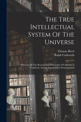 The True Intellectual System Of The Universe: Wherein All The Reason And Philosophy Of Atheism Is Confuted, And Its Impossibility Demonstrated by Cudworth, Ralph