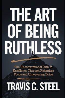 The Art of Being Ruthless: The Unconventional Path to Excellence Through Relentless Focus and Unwavering Drive by Steel, Travis C.