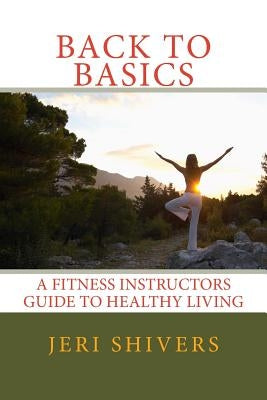Back to Basics: A Fitness Instructors Guide to Healthy Living by Shivers, Jeri