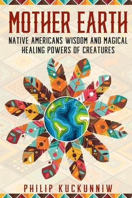 MOTHER EARTH - Native Americans wisdom and magical healing powers of creatures. by Kuckunniw, Philip