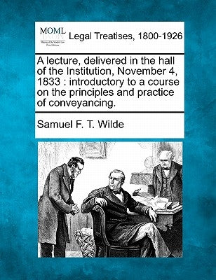 A Lecture, Delivered in the Hall of the Institution, November 4, 1833: Introductory to a Course on the Principles and Practice of Conveyancing. by Wilde, Samuel F. T.