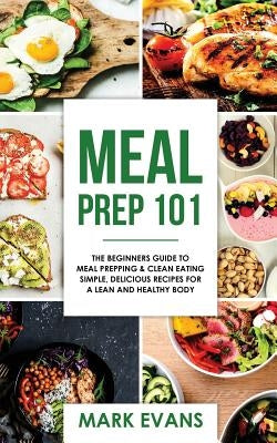 Meal Prep: 101 - The Beginner's Guide to Meal Prepping and Clean Eating - Simple, Delicious Recipes for a Lean and Healthy Body by Evans, Mark